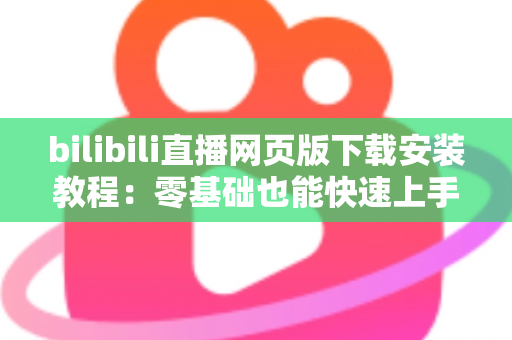 bilibili直播网页版下载安装教程:零基础也能快速上手的完整观看指南 bilibili直播网页版下载安装教程:零基础也能快速上手的完整观看指南