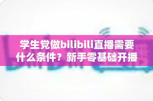 学生党做bilibili直播需要什么条件？新手零基础开播条件与涨粉攻略全解析