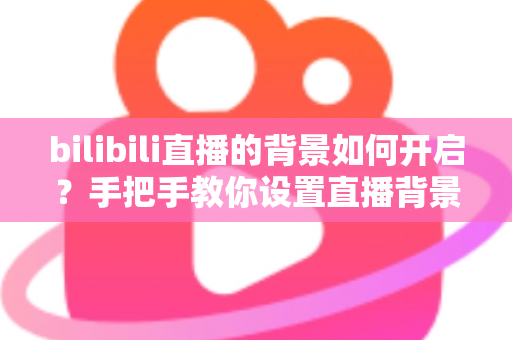 bilibili直播的背景如何开启？手把手教你设置直播背景，快速打造高颜值专业直播间