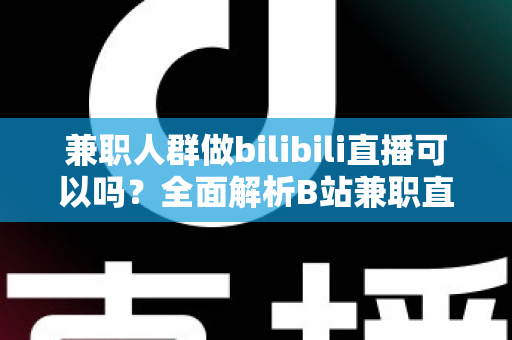 兼职人群做bilibili直播可以吗？全面解析B站兼职直播的可行性、收益与实操指南