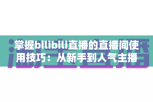 掌握bilibili直播的直播间使用技巧：从新手到人气主播的进阶实战指南