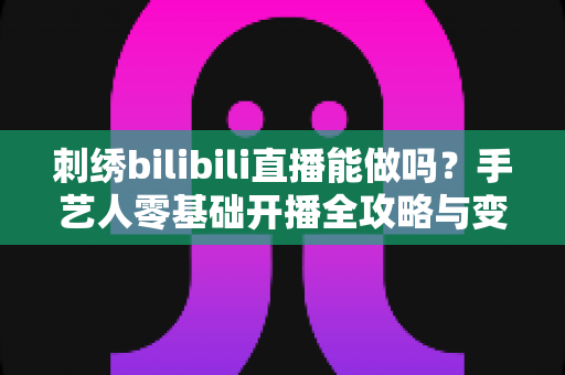 刺绣bilibili直播能做吗?手艺人零基础开播全攻略与变现思路解析 刺绣bilibili直播能做吗?手艺人零基础开播全攻略与变现思路解析