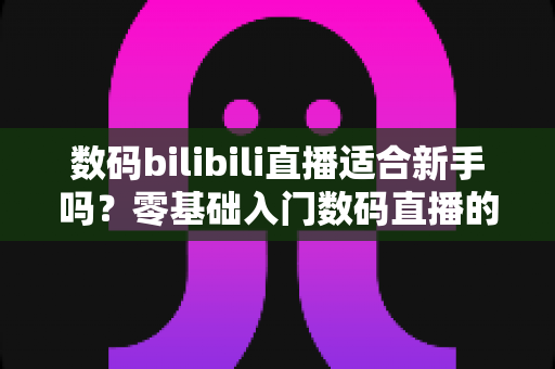 数码bilibili直播适合新手吗？零基础入门数码直播的全方位实战指南