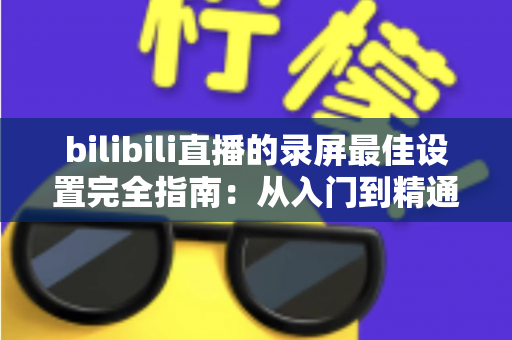 bilibili直播的录屏最佳设置完全指南：从入门到精通的高清录制方案