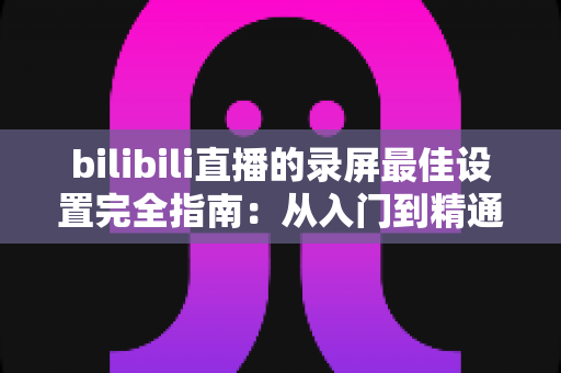 bilibili直播的录屏最佳设置完全指南：从入门到精通的高清录制方案