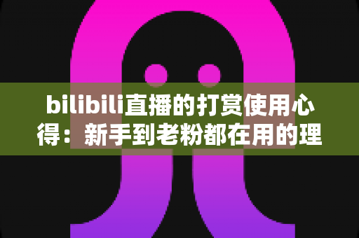 bilibili直播的打赏使用心得:新手到老粉都在用的理性消费全攻略 bilibili直播的打赏使用心得:新手到老粉都在用的理性消费全攻略