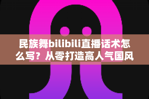民族舞bilibili直播话术怎么写?从零打造高人气国风直播间的完整话术指南 民族舞bilibili直播话术怎么写?从零打造高人气国风直播间的完整话术指南