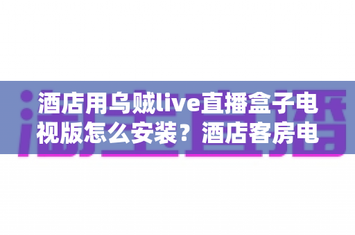 酒店用乌贼live直播盒子电视版怎么安装?酒店客房电视直播系统完整安装指南 酒店用乌贼live直播盒子电视版怎么安装?酒店客房电视直播系统完整安装指南