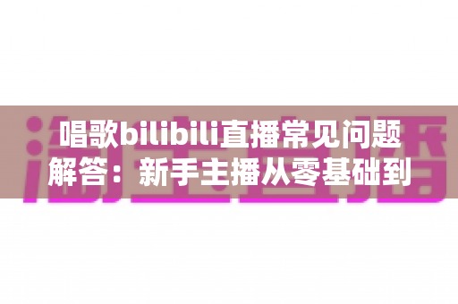 唱歌bilibili直播常见问题解答:新手主播从零基础到高人气直播间的实战完全指南 唱歌bilibili直播常见问题解答:新手主播从零基础到高人气直播间的实战完全指南