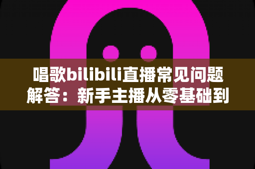 唱歌bilibili直播常见问题解答：新手主播从零基础到高人气直播间的实战完全指南