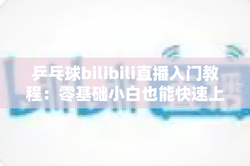 乒乓球bilibili直播入门教程:零基础小白也能快速上手的完整直播指南 乒乓球bilibili直播入门教程:零基础小白也能快速上手的完整直播指南