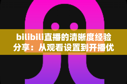bilibili直播的清晰度经验分享：从观看设置到开播优化的画质提升全攻略
