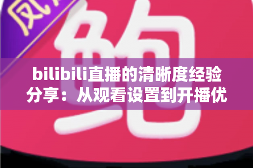 bilibili直播的清晰度经验分享：从观看设置到开播优化的画质提升全攻略