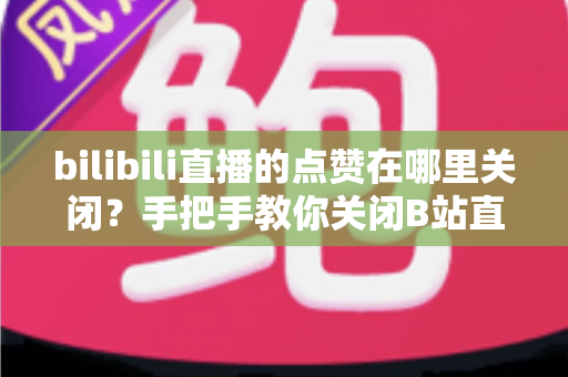 bilibili直播的点赞在哪里关闭？手把手教你关闭B站直播点赞功能的完整教程