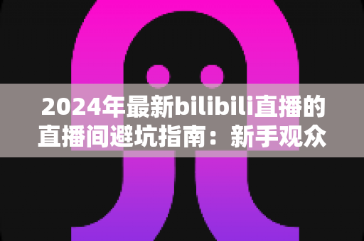 2024年最新bilibili直播的直播间避坑指南:新手观众与家长必读的防雷实用攻略 2024年最新bilibili直播的直播间避坑指南:新手观众与家长必读的防雷实用攻略