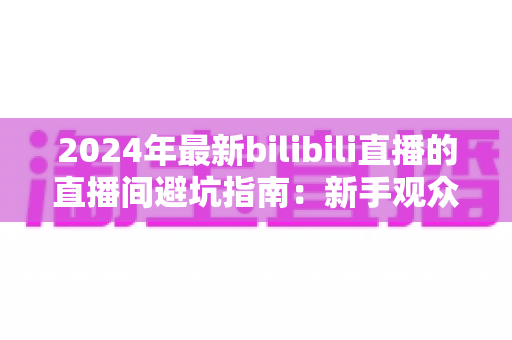 2024年最新bilibili直播的直播间避坑指南:新手观众与家长必读的防雷实用攻略 2024年最新bilibili直播的直播间避坑指南:新手观众与家长必读的防雷实用攻略