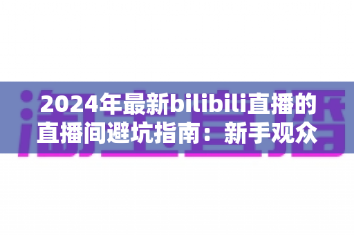 2024年最新bilibili直播的直播间避坑指南:新手观众与家长必读的防雷实用攻略 2024年最新bilibili直播的直播间避坑指南:新手观众与家长必读的防雷实用攻略