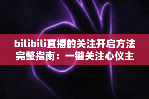 bilibili直播的关注开启方法完整指南：一键关注心仪主播，精彩直播永不错过