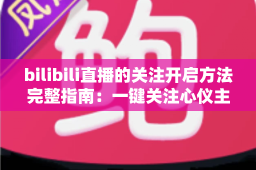 bilibili直播的关注开启方法完整指南：一键关注心仪主播，精彩直播永不错过