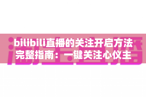 bilibili直播的关注开启方法完整指南：一键关注心仪主播，精彩直播永不错过