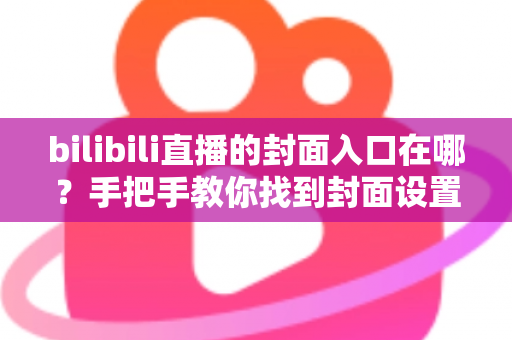 bilibili直播的封面入口在哪?手把手教你找到封面设置位置并提升直播间点击率 bilibili直播的封面入口在哪?手把手教你找到封面设置位置并提升直播间点击率