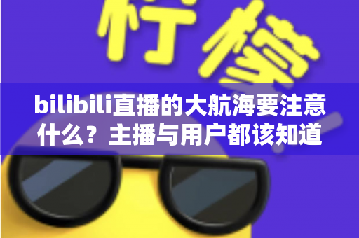 bilibili直播的大航海要注意什么?主播与用户都该知道的开通、权益及避坑全攻略 bilibili直播的大航海要注意什么?主播与用户都该知道的开通、权益及避坑全攻略