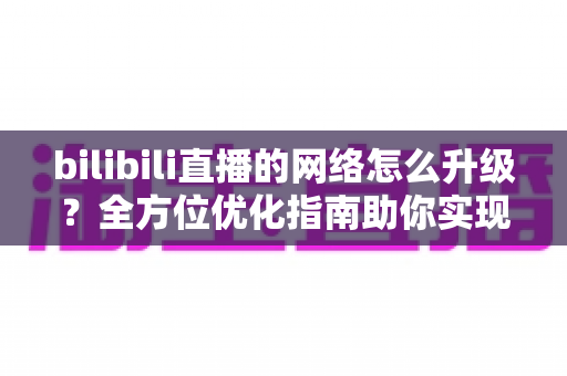 bilibili直播的网络怎么升级?全方位优化指南助你实现高清流畅直播 bilibili直播的网络怎么升级?全方位优化指南助你实现高清流畅直播