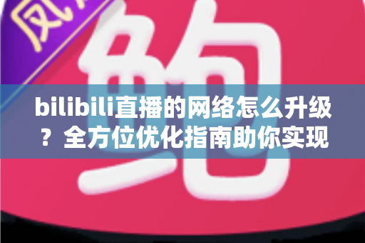 bilibili直播的网络怎么升级?全方位优化指南助你实现高清流畅直播 bilibili直播的网络怎么升级?全方位优化指南助你实现高清流畅直播