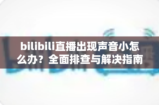 bilibili直播出现声音小怎么办?全面排查与解决指南,轻松找回清晰音量 bilibili直播出现声音小怎么办?全面排查与解决指南,轻松找回清晰音量
