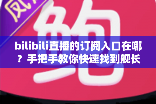 bilibili直播的订阅入口在哪?手把手教你快速找到舰长开通位置与订阅全攻略 bilibili直播的订阅入口在哪?手把手教你快速找到舰长开通位置与订阅全攻略