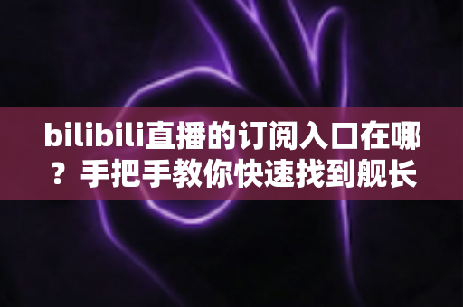 bilibili直播的订阅入口在哪?手把手教你快速找到舰长开通位置与订阅全攻略 bilibili直播的订阅入口在哪?手把手教你快速找到舰长开通位置与订阅全攻略