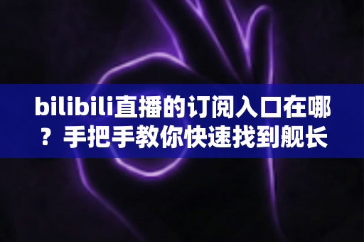 bilibili直播的订阅入口在哪?手把手教你快速找到舰长开通位置与订阅全攻略 bilibili直播的订阅入口在哪?手把手教你快速找到舰长开通位置与订阅全攻略