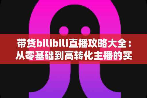 带货bilibili直播攻略大全：从零基础到高转化主播的实战指南