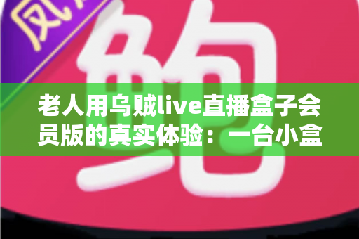 老人用乌贼live直播盒子会员版的真实体验：一台小盒子如何点亮爸妈的晚年娱乐生活