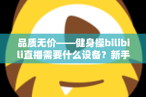 品质无价——健身操bilibili直播需要什么设备?新手主播开播装备全攻略 品质无价——健身操bilibili直播需要什么设备?新手主播开播装备全攻略