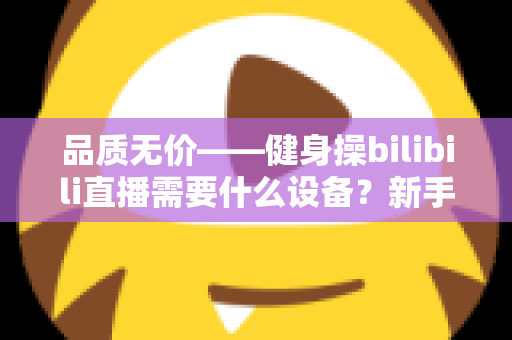 品质无价——健身操bilibili直播需要什么设备?新手主播开播装备全攻略 品质无价——健身操bilibili直播需要什么设备?新手主播开播装备全攻略