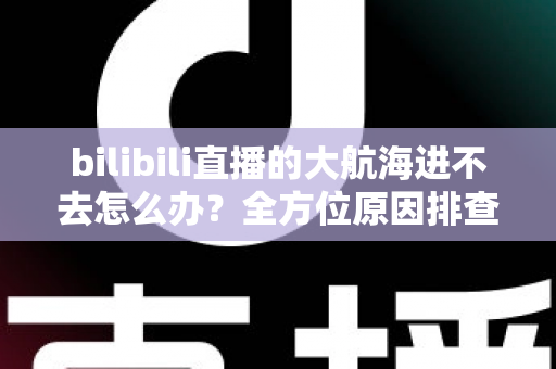bilibili直播的大航海进不去怎么办?全方位原因排查与实用解决方案详解 bilibili直播的大航海进不去怎么办?全方位原因排查与实用解决方案详解