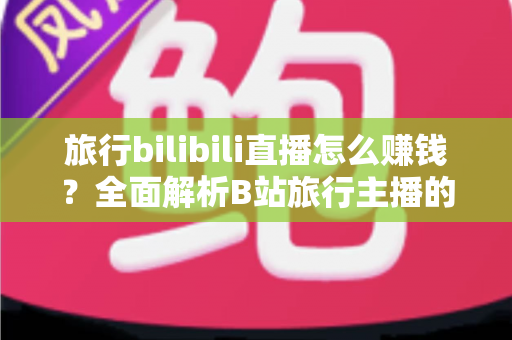 旅行bilibili直播怎么赚钱？全面解析B站旅行主播的变现路径与实战攻略