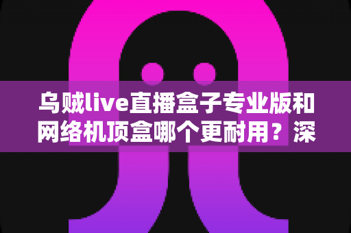 乌贼live直播盒子专业版和网络机顶盒哪个更耐用?深度对比分析与选购全攻略 乌贼live直播盒子专业版和网络机顶盒哪个更耐用?深度对比分析与选购全攻略
