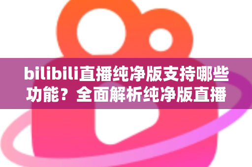 bilibili直播纯净版支持哪些功能?全面解析纯净版直播的核心亮点与实用价值 bilibili直播纯净版支持哪些功能?全面解析纯净版直播的核心亮点与实用价值