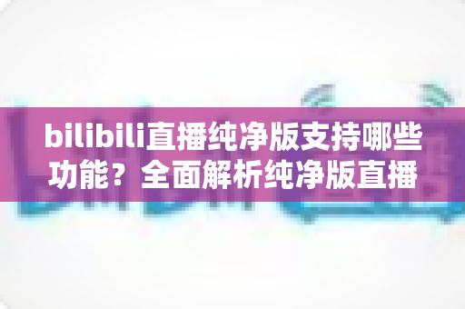 bilibili直播纯净版支持哪些功能?全面解析纯净版直播的核心亮点与实用价值 bilibili直播纯净版支持哪些功能?全面解析纯净版直播的核心亮点与实用价值