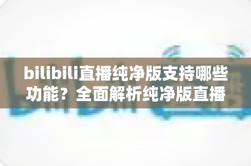 bilibili直播纯净版支持哪些功能?全面解析纯净版直播的核心亮点与实用价值 bilibili直播纯净版支持哪些功能?全面解析纯净版直播的核心亮点与实用价值