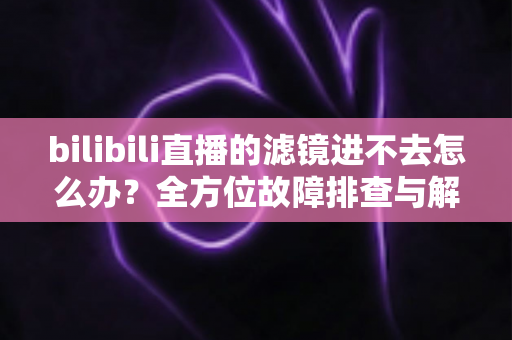 bilibili直播的滤镜进不去怎么办？全方位故障排查与解决指南