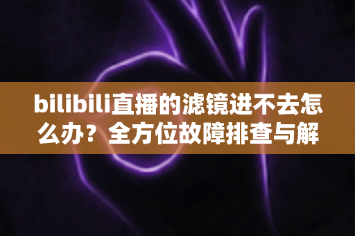 bilibili直播的滤镜进不去怎么办？全方位故障排查与解决指南