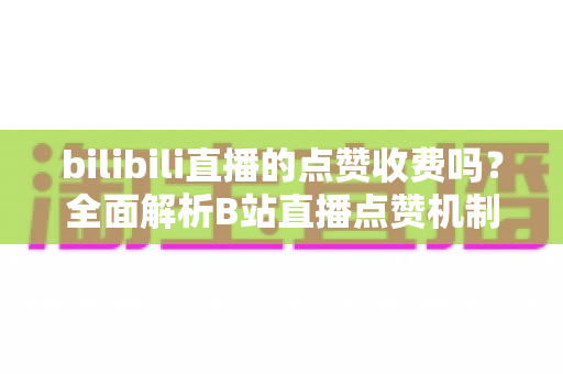 bilibili直播的点赞收费吗？全面解析B站直播点赞机制与免费观看指南