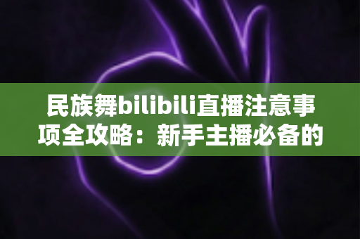 民族舞bilibili直播注意事项全攻略:新手主播必备的实战指南与避坑手册 民族舞bilibili直播注意事项全攻略:新手主播必备的实战指南与避坑手册