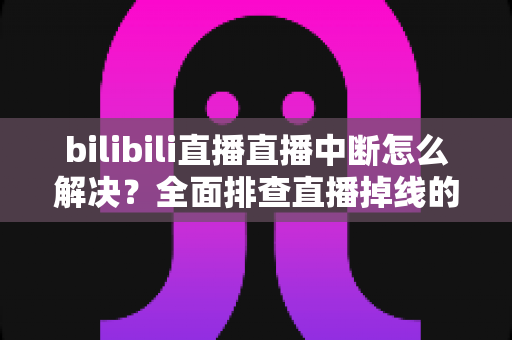 bilibili直播直播中断怎么解决？全面排查直播掉线的实用指南与高效解决方案