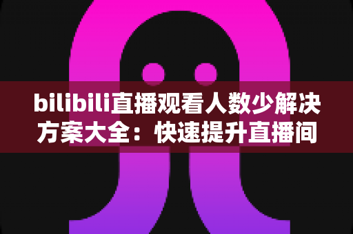 bilibili直播观看人数少解决方案大全：快速提升直播间人气与流量的实战指南