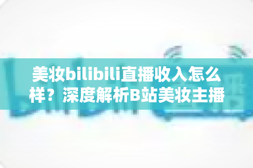 美妆bilibili直播收入怎么样?深度解析B站美妆主播的真实收入水平、变现模式与提升技巧 美妆bilibili直播收入怎么样?深度解析B站美妆主播的真实收入水平、变现模式与提升技巧