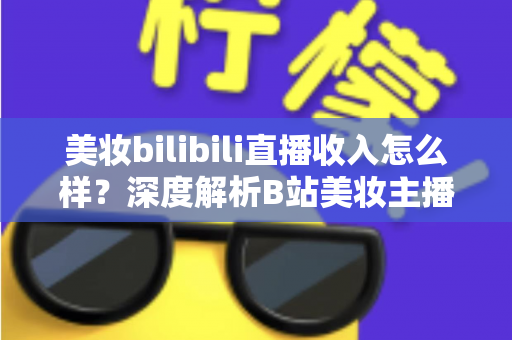 美妆bilibili直播收入怎么样?深度解析B站美妆主播的真实收入水平、变现模式与提升技巧 美妆bilibili直播收入怎么样?深度解析B站美妆主播的真实收入水平、变现模式与提升技巧